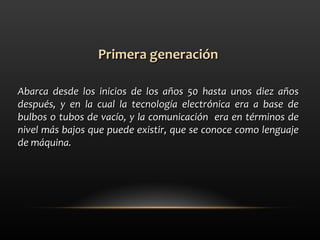 Primera generación Abarca desde los inicios de los años 50 hasta unos diez años después, y en la cual la tecnología electrónica era a base de bulbos o tubos de vacío, y la comunicación  era en términos de nivel más bajos que puede existir, que se conoce como lenguaje de máquina.  