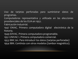 Uso de tarjetas perforadas para suministrar datos de programas. Computadoras representativa y utilizada en las elecciones presidenciales de los EUA en 1952. Fabricación industrial. 1947 ENIAC. Primera computadora digital  electrónica de la historia. 1949 EDVAC. Primera computadora programable. 1951 UNIVAC I. Primera computadora comercial. 1953 IBM 701. Para introducir los datos (tarjetas perforadas) 1954 IBM. Continúo con otros modelos (tambor magnético). 