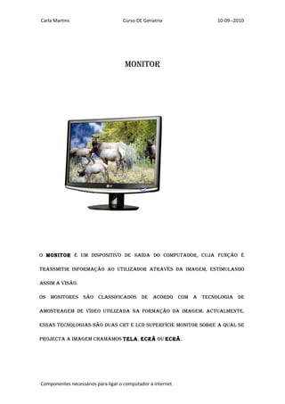 Carla Martins                       Curso DE Geriatria       10-09--2010




                                     MONITOR




O MONITOR é uM dIspOsITIvO de saída dO cOMpuTadOR, cuja fuNçãO é

TRaNsMITIR INfORMaçãO aO uTIlIzadOR aTRavés da IMageM, esTIMulaNdO

assIM a vIsãO.

Os MONITORes sãO classIfIcadOs de acORdO cOM a TecNOlOgIa de

aMOsTRageM de vídeO uTIlIzada Na fORMaçãO da IMageM. acTualMeNTe,

essas TecNOlOgIas sãO duas cRT e lcd supeRfícIe MONITOR sObRe a qual se

pROjecTa a IMageM chaMaMOs Tela, ecRã Ou ecRã.




Componentes necessários para ligar o computador á internet
 
