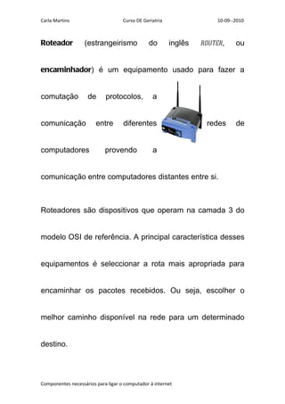 Carla Martins                       Curso DE Geriatria                 10-09--2010



Roteador           (estrangeirismo             do        inglês   router,     ou


encaminhador) é um equipamento usado para fazer a


comutação           de      protocolos,          a


comunicação             entre       diferentes                     redes      de


computadores                provendo             a


comunicação entre computadores distantes entre si.



Roteadores são dispositivos que operam na camada 3 do


modelo OSI de referência. A principal característica desses


equipamentos é seleccionar a rota mais apropriada para


encaminhar os pacotes recebidos. Ou seja, escolher o


melhor caminho disponível na rede para um determinado


destino.




Componentes necessários para ligar o computador á internet
 