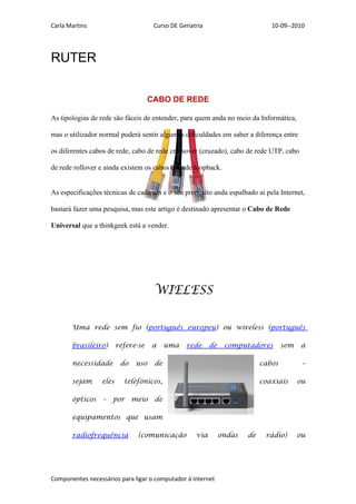 Carla Martins                          Curso DE Geriatria                        10-09--2010




RUTER


                                      CABO DE REDE

As tipologias de rede são fáceis de entender, para quem anda no meio da Informática,

mas o utilizador normal poderá sentir algumas dificuldades em saber a diferença entre

os diferentes cabos de rede, cabo de rede crossover (cruzado), cabo de rede UTP, cabo

de rede rollover e ainda existem os cabos de rede loopback.


As especificações técnicas de cada um e o seu propósito anda espalhado ai pela Internet,

bastará fazer uma pesquisa, mas este artigo é destinado apresentar o Cabo de Rede

Universal que a thinkgeek está a vender.




                                       WIELESS

       Uma rede sem fio (português europeu) ou wireless (português

       brasileiro)       refere-se    a     uma    rede     de    computadores        sem   a

       necessidade        do    uso    de                                     cabos          –

       sejam      eles     telefónicos,                                       coaxiais      ou

       ópticos    –   por      meio    de

       equipamentos que usam

       radiofrequência          (comunicação          via        ondas   de    rádio)       ou




Componentes necessários para ligar o computador á internet
 