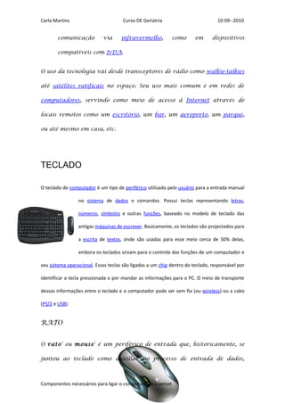 Carla Martins                        Curso DE Geriatria                          10-09--2010


       comunicação          via      infravermelho,          como      em      dispositivos

       compatíveis com IrDA.


O uso da tecnologia vai desde transceptores de rádio como walkie-talkies

até satélites ratificais no espaço. Seu uso mais comum é em redes de

computadores, servindo como meio de acesso à Internet através de

locais remotos como um escritório, um bar, um aeroporto, um parque,

ou até mesmo em casa, etc.




TECLADO

O teclado de computador é um tipo de periférico utilizado pelo usuário para a entrada manual

                 no sistema de dados e comandos. Possui teclas representando letras,

                 números, símbolos e outras funções, baseado no modelo de teclado das

                 antigas máquinas de escrever. Basicamente, os teclados são projectados para

                 a escrita de textos, onde são usadas para esse meio cerca de 50% delas,

                 embora os teclados sirvam para o controle das funções de um computador e

seu sistema operacional. Essas teclas são ligadas a um chip dentro do teclado, responsável por

identificar a tecla pressionada e por mandar as informações para o PC. O meio de transporte

dessas informações entre o teclado e o computador pode ser sem fio (ou wireless) ou a cabo

(PS/2 e USB).


RATO


O rato ) ou mouse ) é um periférico de entrada que, historicamente, se

juntou ao teclado como auxiliar no processo de entrada de dados,



Componentes necessários para ligar o computador á internet
 