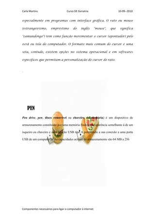 Carla Martins                       Curso DE Geriatria                        10-09--2010


especialmente em programas com interface gráfica. O rato ou mouse

(estrangeirismo,       empréstimo        do    inglês        "mouse",   que    significa

"camundongo") tem como função movimentar o cursor (apontador) pelo

ecrã ou tela do computador. O formato mais comum do cursor é uma

seta, contudo, existem opções no sistema operacional e em softwares

específicos que permitam a personalização do cursor do rato.


.




    PEN
Pen drive, pen, disco removível ou chaveiro de memória) é um dispositivo de

armazenamento constituído por uma memória flash tendo aparência semelhante à de um

isqueiro ou chaveiro e uma ligação USB tipo A permitindo a sua conexão a uma porta

USB de um computador. As capacidades actuais de armazenamento são 64 MB a 256




Componentes necessários para ligar o computador á internet
 