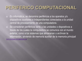     En informática, se denomina periféricos a los aparatos y/o
     dispositivos auxiliares e independientes conectados a la unidad
     central de procesamiento de una computadora.
    Se consideran periféricos tanto a las unidades o dispositivos a
     través de los cuales la computadora se comunica con el mundo
     exterior, como a los sistemas que almacenan o archivan la
     información, sirviendo de memoria auxiliar de la memoria principal
TEXTO EXTRAIDO DE WIKIPEDIA.COM
 