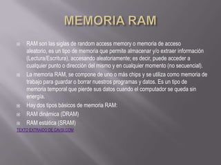    RAM son las siglas de random access memory o memoria de acceso
    aleatorio, es un tipo de memoria que permite almacenar y/o extraer información
    (Lectura/Escritura), accesando aleatoriamente; es decir, puede acceder a
    cualquier punto o dirección del mismo y en cualquier momento (no secuencial).
   La memoria RAM, se compone de uno o más chips y se utiliza como memoria de
    trabajo para guardar o borrar nuestros programas y datos. Es un tipo de
    memoria temporal que pierde sus datos cuando el computador se queda sin
    energía.
   Hay dos tipos básicos de memoria RAM:
   RAM dinámica (DRAM)
   RAM estática (SRAM)
TEXTO EXTRAIDO DE CAVSI.COM
 