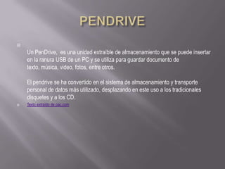 
    Un PenDrive, es una unidad extraíble de almacenamiento que se puede insertar
    en la ranura USB de un PC y se utiliza para guardar documento de
    texto, música, video, fotos, entre otros.

    El pendrive se ha convertido en el sistema de almacenamiento y transporte
    personal de datos más utilizado, desplazando en este uso a los tradicionales
    disquetes y a los CD.
   Texto extraído de pac.com
 