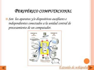 PERIFÉRICO COMPUTACIONAL
 Son los aparatos y/o dispositivos auxiliares e
 independientes conectados a la unidad central de
 procesamiento de un computador.




                                        Extraído de wikipedia
 