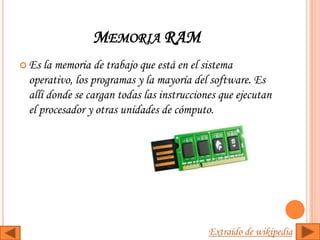 MEMORIA RAM
 Es la memoria de trabajo que está en el sistema
 operativo, los programas y la mayoría del software. Es
 allí donde se cargan todas las instrucciones que ejecutan
 el procesador y otras unidades de cómputo.




                                           Extraído de wikipedia
 