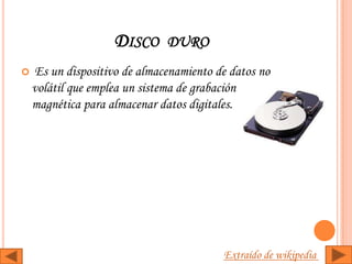 DISCO DURO
   Es un dispositivo de almacenamiento de datos no
    volátil que emplea un sistema de grabación
    magnética para almacenar datos digitales.




                                         Extraído de wikipedia
 