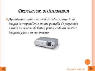 PROYECTOR MULTIMEDIA
 Aparatoque recibe una señal de vídeo y proyecta la
 imagen correspondiente en una pantalla de proyección
 usando un sistema de lentes, permitiendo así mostrar
 imágenes fijas o en movimiento.




                                            Extraído de wikipedia
 