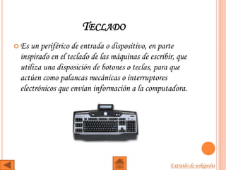 TECLADO
 Es un periférico de entrada o dispositivo, en parte
 inspirado en el teclado de las máquinas de escribir, que
 utiliza una disposición de botones o teclas, para que
 actúen como palancas mecánicas o interruptores
 electrónicos que envían información a la computadora.




                                                   Extraído de wikipedia
 