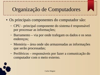 Organização de Computadores
●   Os principais componentes do computador são:
    –   CPU - principal componente do sistema é responsável
        por processar as informações;
    –   Barramento – via por onde trafegam os dados e os seus
        endereços;
    –   Memória – área onde são armazenadas as informações
        que serão processadas;
    –   Periféricos – responsáveis por fazer a comunicação do
        computador com o meio externo.


                             Carlos Wagner
 