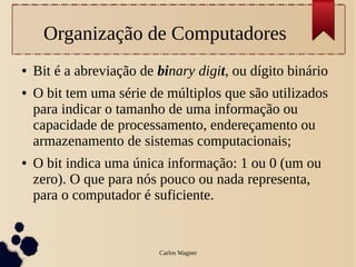 Organização de Computadores
●   Bit é a abreviação de binary digit, ou dígito binário
●   O bit tem uma série de múltiplos que são utilizados
    para indicar o tamanho de uma informação ou
    capacidade de processamento, endereçamento ou
    armazenamento de sistemas computacionais;
●   O bit indica uma única informação: 1 ou 0 (um ou
    zero). O que para nós pouco ou nada representa,
    para o computador é suficiente.


                          Carlos Wagner
 