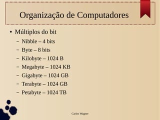 Organização de Computadores
●   Múltiplos do bit
    –   Nibble – 4 bits
    –   Byte – 8 bits
    –   Kilobyte – 1024 B
    –   Megabyte – 1024 KB
    –   Gigabyte – 1024 GB
    –   Terabyte – 1024 GB
    –   Petabyte – 1024 TB


                             Carlos Wagner
 