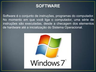 SOFTWARE
Software é o conjunto de instruções, programas do computador.
No momento em que você liga o computador, uma série de
instruções são executadas, desde a checagem dos elementos
de hardware até a inicialização do Sistema Operacional.
 