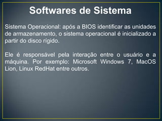 Softwares de Sistema
Sistema Operacional: após a BIOS identificar as unidades
de armazenamento, o sistema operacional é inicializado a
partir do disco rígido.
Ele é responsável pela interação entre o usuário e a
máquina. Por exemplo: Microsoft Windows 7, MacOS
Lion, Linux RedHat entre outros.
 