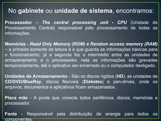 No gabinete ou unidade de sistema, encontramos:
Processador – The central processing unit - CPU (Unidade de
Processamento Central) responsável pelo processamento de todas as
informações.
Memórias - Read Only Memory (ROM) e Random access memory (RAM)
– a primeira somente de leitura é a que guarda as informações básicas para
o funcionamento, já a segunda faz o intermédio entre as unidades de
armazenamento e o processador, nela as informações são gravadas
temporariamente, até o aplicativo ser encerrado ou o computador desligado.
Unidades de Armazenamento - São os discos rígidos (HD), as unidades de
CD/DVD/BlueRay, discos flexíveis (Disketes) e pen-drives, onde os
arquivos, documentos e aplicativos ficam armazenados.
Placa mãe - A ponte que conecta todos periféricos, discos, memórias e
processador.
Fonte - Responsável pela distribuição de energia para todos os
componentes.
 