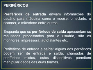 PERIFÉRICOS
Periféricos de entrada enviam informações do
usuário para máquina como o mouse, o teclado, o
scanner, o microfone entre outros.
Enquanto que os periféricos de saída apresentam os
resultados processados para o usuário, são os
monitores, impressora, autofalantes etc.
Periféricos de entrada e saída: Alguns dos periféricos
podem ser de entrada e saída, chamados de
periféricos mistos, estes dispositivos permitem
manipular dados das duas formas.
 