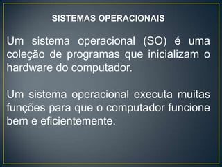 SISTEMAS OPERACIONAIS
Um sistema operacional (SO) é uma
coleção de programas que inicializam o
hardware do computador.
Um sistema operacional executa muitas
funções para que o computador funcione
bem e eficientemente.
 