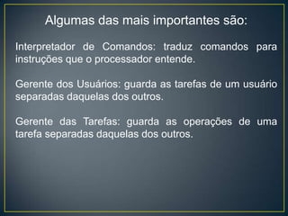 Algumas das mais importantes são:
Interpretador de Comandos: traduz comandos para
instruções que o processador entende.
Gerente dos Usuários: guarda as tarefas de um usuário
separadas daquelas dos outros.
Gerente das Tarefas: guarda as operações de uma
tarefa separadas daquelas dos outros.
 