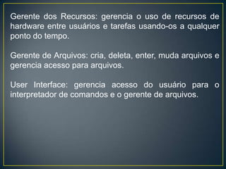 Gerente dos Recursos: gerencia o uso de recursos de
hardware entre usuários e tarefas usando-os a qualquer
ponto do tempo.
Gerente de Arquivos: cria, deleta, enter, muda arquivos e
gerencia acesso para arquivos.
User Interface: gerencia acesso do usuário para o
interpretador de comandos e o gerente de arquivos.
 