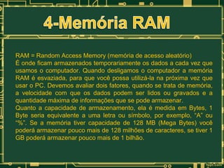 RAM = Random Access Memory (memória de acesso aleatório)
É onde ficam armazenados temporariamente os dados a cada vez que
usamos o computador. Quando desligamos o computador a memória
RAM é esvaziada, para que você possa utilizá-la na próxima vez que
usar o PC. Devemos avaliar dois fatores, quando se trata de memória,
a velocidade com que os dados podem ser lidos ou gravados e a
quantidade máxima de informações que se pode armazenar.
Quanto a capacidade de armazenamento, ela é medida em Bytes, 1
Byte seria equivalente a uma letra ou símbolo, por exemplo, “A” ou
“%”. Se a memória tiver capacidade de 128 MB (Mega Bytes) você
poderá armazenar pouco mais de 128 milhões de caracteres, se tiver 1
GB poderá armazenar pouco mais de 1 bilhão.

 