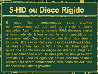 É
onde
ficam
armazenados
seus
arquivos
permanentemente até que você ou o sistema deseje
apagá-los. Assim como a memória RAM, devemos avaliar
a velocidade de leitura e escrita e a capacidade de
armazenamento. Quanto a capacidade de armazenamento
todos os HD’s são vendidos na casa dos GB (Giga Bytes),
os mais comuns são de 320 a 500 GB. Para jogos e
aplicativps e softwares de edição de vídeos e imagens o
mais recomendado é um HD mais potente, hoje já existem
com até 1 TB, pois os jogos hoje em dia precisam de muito
espaço para serem armazenados, bem como rapidez para
ter acesso aos dados gravados.

 