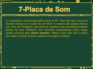 É o dispositivo responsável pelos sons do PC. Sem ele não é possível
escutar música ou o áudio de um filme. A maioria das placas-mãe já
vem com um On-Board, mas para os usuários mais avançados existem
placas de som Off-Board com recursos interessantes como várias
saídas próprias para Home theather, efeitos como som 3D e outros
que valem a pena se forem usados com jogos ou filmes.

 