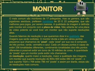 O mais comum são monitores de 17 polegadas, mas os gamers, que são
jogadores assíduos, preferem monitores de 20 E 22 polegadas, que são
melhores para jogos, por serem maiores. A qualidade da imagem é definida
pelo monitor em conjunto com a placa de vídeo. Não adianta ter uma placa
de vídeo potente se você tiver um monitor que não suporte resoluções
altas.
Quando falamos de resolução o que queremos dizer é a qualidade das
imagens que serão exibidas. O monitor divide a tela em vários pontos
pequenos que chamamos de “pixel”, cada “pixel” por sua vez é composto
de três pontos: verde, vermelho e azul. Cada um desses pontos é capaz de
exibir 256 tonalidades diferentes, combinando tonalidades dos três pontos
diferentes é possível exibir em torno de 16 milhões de cores. A quantidade
de “pixels” que um monitor pode exibir nós chamamos
de resolução, quanto maior a resolução, maior a qualidade das imagens.
Um monitor que suporte resolução de 800x 600 exibe 480 mil “pixels”, o
que suporta 1024 x 768 exibe 786 mil “pixels” e assim por diante, essas são
as resoluções mais comuns.

 