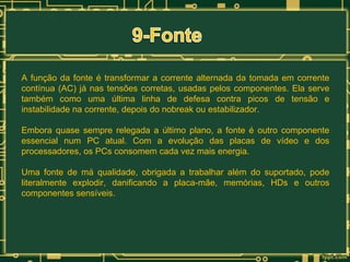 A função da fonte é transformar a corrente alternada da tomada em corrente
contínua (AC) já nas tensões corretas, usadas pelos componentes. Ela serve
também como uma última linha de defesa contra picos de tensão e
instabilidade na corrente, depois do nobreak ou estabilizador.
Embora quase sempre relegada a último plano, a fonte é outro componente
essencial num PC atual. Com a evolução das placas de vídeo e dos
processadores, os PCs consomem cada vez mais energia.
Uma fonte de má qualidade, obrigada a trabalhar além do suportado, pode
literalmente explodir, danificando a placa-mãe, memórias, HDs e outros
componentes sensíveis.

 