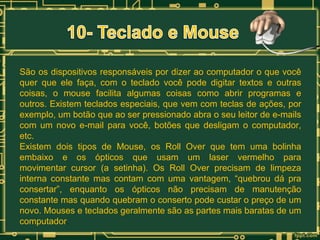 São os dispositivos responsáveis por dizer ao computador o que você
quer que ele faça, com o teclado você pode digitar textos e outras
coisas, o mouse facilita algumas coisas como abrir programas e
outros. Existem teclados especiais, que vem com teclas de ações, por
exemplo, um botão que ao ser pressionado abra o seu leitor de e-mails
com um novo e-mail para você, botões que desligam o computador,
etc.
Existem dois tipos de Mouse, os Roll Over que tem uma bolinha
embaixo e os ópticos que usam um laser vermelho para
movimentar cursor (a setinha). Os Roll Over precisam de limpeza
interna constante mas contam com uma vantagem, “quebrou dá pra
consertar”, enquanto os ópticos não precisam de manutenção
constante mas quando quebram o conserto pode custar o preço de um
novo. Mouses e teclados geralmente são as partes mais baratas de um
computador.

 