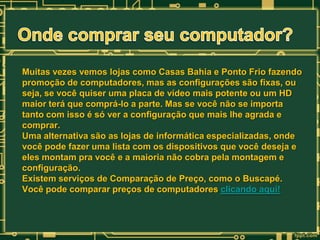 Muitas vezes vemos lojas como Casas Bahia e Ponto Frio fazendo
promoção de computadores, mas as configurações são fixas, ou
seja, se você quiser uma placa de vídeo mais potente ou um HD
maior terá que comprá-lo a parte. Mas se você não se importa
tanto com isso é só ver a configuração que mais lhe agrada e
comprar.
Uma alternativa são as lojas de informática especializadas, onde
você pode fazer uma lista com os dispositivos que você deseja e
eles montam pra você e a maioria não cobra pela montagem e
configuração.
Existem serviços de Comparação de Preço, como o Buscapé.
Você pode comparar preços de computadores clicando aqui!

 