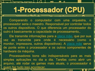 Comparando o computador com uma orquestra, o
processador seria o maestro. Responsável por controlar todos
os outros dispositivos. O que diferencia um processador do
outro é basicamente a capacidade de processamento,.
Ele transmite informações para a placa mãe, que por sua
vez as transmite para onde é necessário (como o
monitor, impressora, outros dispositivos). A placa mãe serve
de ponte entre o processador e os outros componentes de
hardware da máquina.
Processadores bons são indispensáveis para as mais
simples aplicações no dia a dia. Tarefas como abrir um
arquivo, até rodar os games mais atuais, o processador é
quem faz tudo isso acontecer.

 