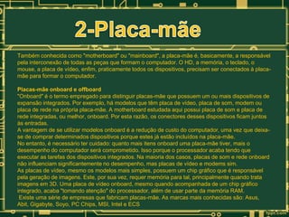 Também conhecida como "motherboard" ou "mainboard", a placa-mãe é, basicamente, a responsável
pela interconexão de todas as peças que formam o computador. O HD, a memória, o teclado, o
mouse, a placa de vídeo, enfim, praticamente todos os dispositivos, precisam ser conectados à placamãe para formar o computador.
Placas-mãe onboard e offboard
"Onboard" é o termo empregado para distinguir placas-mãe que possuem um ou mais dispositivos de
expansão integrados. Por exemplo, há modelos que têm placa de vídeo, placa de som, modem ou
placa de rede na própria placa-mãe. A motherboard estudada aqui possui placa de som e placa de
rede integradas, ou melhor, onboard. Por esta razão, os conectores desses dispositivos ficam juntos
às entradas.
A vantagem de se utilizar modelos onboard é a redução de custo do computador, uma vez que deixase de comprar determinados dispositivos porque estes já estão incluídos na placa-mãe.
No entanto, é necessário ter cuidado: quanto mais itens onboard uma placa-mãe tiver, mais o
desempenho do computador será comprometido. Isso porque o processador acaba tendo que
executar as tarefas dos dispositivos integrados. Na maioria dos casos, placas de som e rede onboard
não influenciam significantemente no desempenho, mas placas de vídeo e modems sim.
As placas de vídeo, mesmo os modelos mais simples, possuem um chip gráfico que é responsável
pela geração de imagens. Este, por sua vez, requer memória para tal, principalmente quando trata
imagens em 3D. Uma placa de vídeo onboard, mesmo quando acompanhada de um chip gráfico
integrado, acaba "tomando atenção" do processador, além de usar parte da memória RAM.
Existe uma série de empresas que fabricam placas-mãe. As marcas mais conhecidas são: Asus,
Abit, Gigabyte, Soyo, PC Chips, MSI, Intel e ECS

 