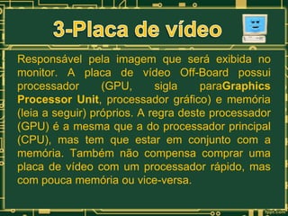 Responsável pela imagem que será exibida no
monitor. A placa de vídeo Off-Board possui
processador
(GPU,
sigla
paraGraphics
Processor Unit, processador gráfico) e memória
(leia a seguir) próprios. A regra deste processador
(GPU) é a mesma que a do processador principal
(CPU), mas tem que estar em conjunto com a
memória. Também não compensa comprar uma
placa de vídeo com um processador rápido, mas
com pouca memória ou vice-versa.

 