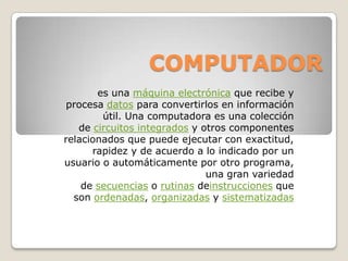 COMPUTADOR
es una máquina electrónica que recibe y
procesa datos para convertirlos en información
útil. Una computadora es una colección
de circuitos integrados y otros componentes
relacionados que puede ejecutar con exactitud,
rapidez y de acuerdo a lo indicado por un
usuario o automáticamente por otro programa,
una gran variedad
de secuencias o rutinas deinstrucciones que
son ordenadas, organizadas y sistematizadas

 