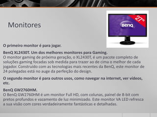 Monitores
O primeiro monitor é para jogar.
BenQ XL2430T. Um dos melhores monitores para Gaming.
O monitor gaming de próxima geração, o XL2430T, é um pacote completo de
soluções gaming focadas sob medida para trazer ao de cima o melhor de cada
jogador. Construído com as tecnologias mais recentes da BenQ, este monitor de
24 polegadas está no auge da perfeição do design.
O segundo monitor é para outros usos, como navegar na internet, ver vídeos,
etc.
BenQ GW2760HM.
O BenQ GW2760HM é um monitor Full HD, com colunas, painel de 8-bit com
pretos profundos e vazamento de luz minimizado. Este monitor VA LED refresca
a sua visão com cores verdadeiramente fantásticas e detalhadas.
 