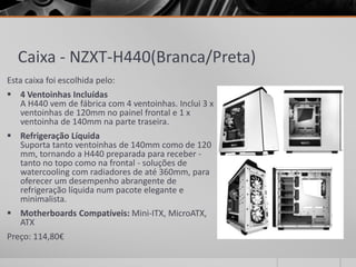 Caixa - NZXT-H440(Branca/Preta)
Esta caixa foi escolhida pelo:
 4 Ventoinhas Incluídas
A H440 vem de fábrica com 4 ventoinhas. Inclui 3 x
ventoinhas de 120mm no painel frontal e 1 x
ventoinha de 140mm na parte traseira.
 Refrigeração Líquida
Suporta tanto ventoinhas de 140mm como de 120
mm, tornando a H440 preparada para receber -
tanto no topo como na frontal - soluções de
watercooling com radiadores de até 360mm, para
oferecer um desempenho abrangente de
refrigeração líquida num pacote elegante e
minimalista.
 Motherboards Compatíveis: Mini-ITX, MicroATX,
ATX
Preço: 114,80€
 