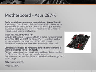 Motherboard - Asus Z97-K
Áudio sem falhas que o torna parte do jogo - Crystal Sound 2
A tecnologia Crystal Sound 2 simplifica o trabalho de optimizar
as definições de áudio para as colocar da forma que as deseja
ouvir, seja nos jogos, conversação, visualização de vídeos ou
relaxar com a sua música favorita.
Excelência Visual 4K/Ultra HD
Suporte Nativo para resoluções 4K/UHD (ultra-high-definition)
até 4096 x 2160 via HDMI ou DisplayPort — que tem quatro
vezes mais pixéis que o normal 1080p (1920 x 1080),
oferecendo uma clareza, detalhe e realismo visual incrível.
Controlos avançados da Ventoinha para um arrefecimento e
silêncio extremos com a Fan Xpert 3
Até tem a capacidade de reduzir as velocidades das ventoinhas
do CPU abaixo do mínimo por omissão, para um
funcionamento extra-silencioso e economizador de energia sob
pouca carga.
RAM: Suporta 32GB.
Preço: 132,90€
 