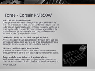 Fonte - Corsair RM850W
Modo de ventoinha RPM Zero
O design eficiente da RM850 significa a geração mínima de
calor em excesso, de modo a que a ventoinha não precise nem
rodar abaixo das cargas baixas a médias. E quando você está a
exigir muito dela, o sensor térmico controla a velocidade da
ventoinha para garantir que ele seja refrigerada conforme
necessário, sem qualquer ruído extra.
Ventoinha Corsair NR135L com redução de ruído
A ventoinha com design personalizado tem um perfil das pás
lâmina optimizado para um fluxo de ar de baixa turbulência e
operação silenciosa, mesmo na velocidade máxima.
Eficiência certificada pelo 80 PLUS Gold
As fontes de alimentação da série RM altamente eficientes
produzem menos calor e têm custos operacionais mais baixos.
Cabos modulares de baixo perfil pretos e planos
Você usa apenas os cabos que precisa e deixa o restante na
caixa para montagens rápidas, fáceis e com óptima aparência.
Preço: 159,90€
 