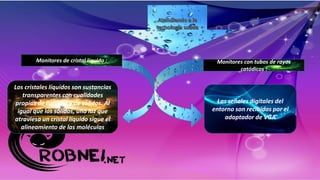 Monitores de cristal líquido : Monitores con tubos de rayos
catódicos :
Los cristales líquidos son sustancias
transparentes con cualidades
propias de líquidos y de sólidos. Al
igual que los sólidos, una luz que
atraviesa un cristal líquido sigue el
alineamiento de las moléculas
Las señales digitales del
entorno son recibidas por el
adaptador de VGA
 