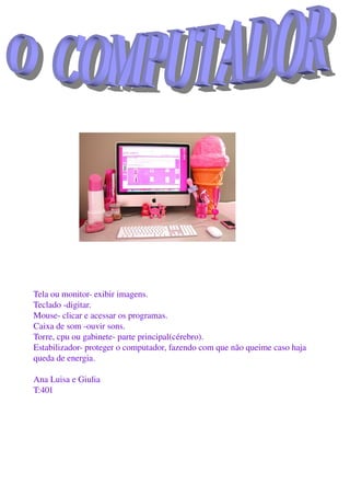 Tela ou monitor­ exibir imagens. 
Teclado ­digitar. 
Mouse­ clicar e acessar os programas.
Caixa de som ­ouvir sons.
Torre, cpu ou gabinete­ parte principal(cérebro).
Estabilizador­ proteger o computador, fazendo com que não queime caso haja 
queda de energia.
Ana Luisa e Giulia
T:401
 