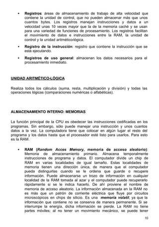 10
• Registros: áreas de almacenamiento de trabajo de alta velocidad que
contiene la unidad de control, que no pueden almacenar más que unos
cuantos bytes. Los registros manejan instrucciones y datos a un
velocidad unas 10 veces mayor que la de la memoria caché y se usan
para una variedad de funciones de procesamiento. Los registros facilitan
el movimiento de datos e instrucciones entre la RAM, la unidad de
control y la unidad aritmético-lógica.
• Registro de la instrucción: registro que contiene la instrucción que se
está ejecutando.
• Registros de uso general: almacenan los datos necesarios para el
procesamiento inmediato.
UNIDAD ARITMÉTICO-LÓGICA
Realiza todos los cálculos (suma, resta, multiplicación y división) y todas las
operaciones lógicas (comparaciones numéricas o alfabéticas).
ALMACENAMIENTO INTERNO: MEMORIAS
La función principal de la CPU es obedecer las instrucciones codificadas en los
programas. Sin embargo, sólo puede manejar una instrucción y unos cuantos
datos a la vez. La computadora tiene que colocar en algún lugar el resto del
programa y los datos hasta que el procesador esté listo para usarlos. Para esto
es la RAM.
• RAM (Random Acces Memory, memoria de acceso aleatorio):
Memoria de almacenamiento primario. Almacena temporalmente
instrucciones de programa y datos. El computador divide un chip de
RAM en varias localidades de igual tamaño. Estas localidades de
memoria tienen una dirección única, de manera que el computador
pueda distinguirlas cuando se le ordena que guarde o recupere
información. Puede almacenarse un trozo de información en cualquier
localidad de la RAM tomada al azar y el computador puede recuperarlo
rápidamente si se le indica hacerlo. De ahí proviene el nombre de
memoria de acceso aleatorio. La información almacenada en la RAM no
es más que un patrón de corriente eléctrica que fluye por circuitos
microscópicos en chips de silicio. Es una memoria volatil, ya que la
información que contiene no se conserva de manera permanente. Si se
interrumpe la energía, dicha información se pierde. La RAM no tiene
partes móviles; al no tener un movimiento mecánico, se puede tener
 