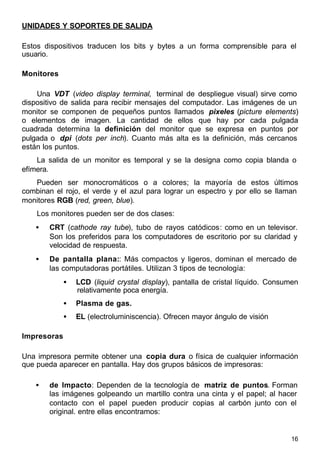 16
UNIDADES Y SOPORTES DE SALIDA
Estos dispositivos traducen los bits y bytes a un forma comprensible para el
usuario.
Monitores
Una VDT (video display terminal, terminal de despliegue visual) sirve como
dispositivo de salida para recibir mensajes del computador. Las imágenes de un
monitor se componen de pequeños puntos llamados pixeles (picture elements)
o elementos de imagen. La cantidad de ellos que hay por cada pulgada
cuadrada determina la definición del monitor que se expresa en puntos por
pulgada o dpi (dots per inch). Cuanto más alta es la definición, más cercanos
están los puntos.
La salida de un monitor es temporal y se la designa como copia blanda o
efímera.
Pueden ser monocromáticos o a colores; la mayoría de estos últimos
combinan el rojo, el verde y el azul para lograr un espectro y por ello se llaman
monitores RGB (red, green, blue).
Los monitores pueden ser de dos clases:
• CRT (cathode ray tube), tubo de rayos catódicos: como en un televisor.
Son los preferidos para los computadores de escritorio por su claridad y
velocidad de respuesta.
• De pantalla plana:: Más compactos y ligeros, dominan el mercado de
las computadoras portátiles. Utilizan 3 tipos de tecnología:
• LCD (liquid crystal display), pantalla de cristal líquido. Consumen
relativamente poca energía.
• Plasma de gas.
• EL (electroluminiscencia). Ofrecen mayor ángulo de visión
Impresoras
Una impresora permite obtener una copia dura o física de cualquier información
que pueda aparecer en pantalla. Hay dos grupos básicos de impresoras:
• de Impacto: Dependen de la tecnología de matriz de puntos. Forman
las imágenes golpeando un martillo contra una cinta y el papel; al hacer
contacto con el papel pueden producir copias al carbón junto con el
original. entre ellas encontramos:
 