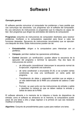 21
Software I
Concepto general
El software permite comunicar al computador los problemas y hace posible que
nos comunique las soluciones. Los programas son el software del computador.
Es una estructura de instrucciones (o programas) que la máquina es capaz de
leer. Son programas que dirigen las actividades del sistema de computación
Programas: conjuntos de instrucciones de computador diseñados para resolver
problemas. Confieren a la computadora capacidad para llevar a cabo las
funciones deseadas. Secuencia de instrucciones (enunciados) que se ejecutan
una después de otras. Estas instrucciones pueden ser de:
• Entrada/salida: dirigen a la computadora para interactuar con un
periférico.
• Cómputo: permiten realizar las operaciones aritméticas.
• Control (decisión y/o ramificación): pueden alterar la secuencia de la
ejecución del programa o terminar la ejecución. Hay dos tipos de
instrucciones de control:
o de bifurcación incondicional: interrumpen la secuencia normal de
la ejecución, originando una subrutina.
o de rama condicional: o enunciados SI (if); si se cumplen ciertas
condiciones se crea una ramificación en cierta parte del
programa.
o Transferencia de datos y asignación: permiten que se asigne a
un sitio determinado de la RAM una constante de cadena o valor
literal.
o Formato: se usan junto con las instrucciones de entrada o salida
y describen la manera en que se deben realizar la entrada y
salida de datos de la RAM.
El software alimenta a la memoria de la máquina a través de dispositivos de
entrada; como el software se almacena en la memoria, la computadora puede
pasar de una tarea a otra y luego regresar a la primera sin que sea necesario
modificar el hardware.
Algoritmo: Conjunto de procedimientos paso a paso para realizar una tarea.
 