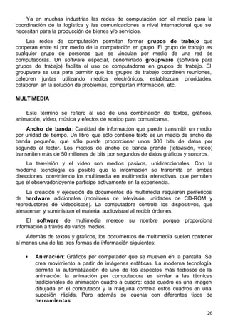26
Ya en muchas industrias las redes de computación son el medio para la
coordinación de la logística y las comunicaciones a nivel internacional que se
necesitan para la producción de bienes y/o servicios.
Las redes de computación permiten formar grupos de trabajo que
cooperan entre sí por medio de la computación en grupo. El grupo de trabajo es
cualquier grupo de personas que se vinculan por medio de una red de
computadoras. Un software especial, denominado groupware (software para
grupos de trabajo) facilita el uso de computadoras en grupos de trabajo. El
groupware se usa para permitir que los grupos de trabajo coordinen reuniones,
celebren juntas utilizando medios electrónicos, establezcan prioridades,
colaboren en la solución de problemas, compartan información, etc.
MULTIMEDIA
Este término se refiere al uso de una combinación de textos, gráficos,
animación, vídeo, música y efectos de sonido para comunicarse.
Ancho de banda: Cantidad de información que puede transmitir un medio
por unidad de tiempo. Un libro que sólo contiene texto es un medio de ancho de
banda pequeño, que sólo puede proporcionar unos 300 bits de datos por
segundo al lector. Los medios de ancho de banda grande (televisión, vídeo)
transmiten más de 50 millones de bits por segundos de datos gráficos y sonoros.
La televisión y el vídeo son medios pasivos, unidireccionales. Con la
moderna tecnología es posible que la información se transmita en ambas
direcciones, convirtiendo los multimedia en multimedia interactivos, que permiten
que el observador/oyente participe activamente en la experiencia.
La creación y ejecución de documentos de multimedia requieren periféricos
de hardware adicionales (monitores de televisión, unidades de CD-ROM y
reproductores de videodiscos). La computadora controla los dispositivos, que
almacenan y suministran el material audiovisual al recibir órdenes.
El software de multimedia merece su nombre porque proporciona
información a través de varios medios.
Además de textos y gráficos, los documentos de multimedia suelen contener
al menos una de las tres formas de información siguientes:
• Animación: Gráficos por computador que se mueven en la pantalla. Se
crea movimiento a partir de imágenes estáticas. La moderna tecnología
permite la automatización de uno de los aspectos más tediosos de la
animación: la animación por computadora es similar a las técnicas
tradicionales de animación cuadro a cuadro: cada cuadro es una imagen
dibujada en el computador y la máquina controla estos cuadros en una
sucesión rápida. Pero además se cuenta con diferentes tipos de
herramientas:
 