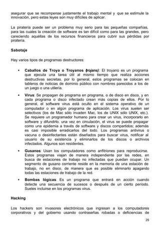 29
asegurar que se recompense justamente el trabajo mental y que se estimule la
innovación, pero estas leyes son muy difíciles de aplicar.
La piratería puede ser un problema muy serio para las pequeñas compañías,
para las cuales la creación de software es tan difícil como para las grandes, pero
careciendo aquéllas de los recursos financieros para cubrir sus pérdidas por
piratería.
Sabotaje
Hay varios tipos de programas destructores:
• Caballos de Troya o Troyanos (trojans): El troyano es un programa
que ejecuta una tarea útil al mismo tiempo que realiza acciones
destructivas secretas. por lo general, estos programas se colocan en
tableros de noticias de dominio público con nombres parecidos a los de
un juego o una utilería.
• Virus: Se propagan de programa en programa, o de disco en disco, y en
cada programa o disco infectado crean más copias de ellos. Por lo
general, el software virus está oculto en el sistema operativo de un
computador o en algún programa de aplicación. Los virus suelen ser
selectivos (los de Mac sólo invaden Mac, los de UNIX sólo UNIX, etc.).
Se requiere un programador humano para crear un virus, incorporarlo en
software y difundirlo. una vez en circulación, el virus se puede propagar
como una epidemia a través de software y discos compartidos; además
es casi imposible erradicarlos del todo. Los programas antivirus o
vacuna o desinfectantes están diseñados para buscar virus, notificar al
usuario de su existencia y eliminarlos de los discos o archivos
infectados. Algunos son residentes.
• Gusanos: Usan los computadores como anfitriones para reproducirse.
Estos programas viajan de manera independiente por las redes, en
busca de estaciones de trabajo no infectadas que puedan ocupar. Un
segmento de gusano corriente reside en la memoria de una estación de
trabajo, no en disco, de manera que es posible eliminarlo apagando
todas las estaciones de trabajo de la red.
• Bombas lógicas: Es un programa que entrará en acción cuando
detecte una secuencia de sucesos o después de un cierto período.
Sueles incluirse en los programas virus.
Hacking
Los hackers son invasores electrónicos que ingresan a los computadores
corporativos y del gobierno usando contraseñas robadas o deficiencias de
 