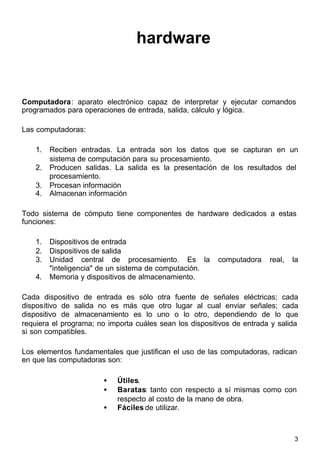 3
hardware
Computadora: aparato electrónico capaz de interpretar y ejecutar comandos
programados para operaciones de entrada, salida, cálculo y lógica.
Las computadoras:
1. Reciben entradas. La entrada son los datos que se capturan en un
sistema de computación para su procesamiento.
2. Producen salidas. La salida es la presentación de los resultados del
procesamiento.
3. Procesan información
4. Almacenan información
Todo sistema de cómputo tiene componentes de hardware dedicados a estas
funciones:
1. Dispositivos de entrada
2. Dispositivos de salida
3. Unidad central de procesamiento. Es la computadora real, la
"inteligencia" de un sistema de computación.
4. Memoria y dispositivos de almacenamiento.
Cada dispositivo de entrada es sólo otra fuente de señales eléctricas; cada
dispositivo de salida no es más que otro lugar al cual enviar señales; cada
dispositivo de almacenamiento es lo uno o lo otro, dependiendo de lo que
requiera el programa; no importa cuáles sean los dispositivos de entrada y salida
si son compatibles.
Los elementos fundamentales que justifican el uso de las computadoras, radican
en que las computadoras son:
• Útiles.
• Baratas: tanto con respecto a sí mismas como con
respecto al costo de la mano de obra.
• Fáciles de utilizar.
 