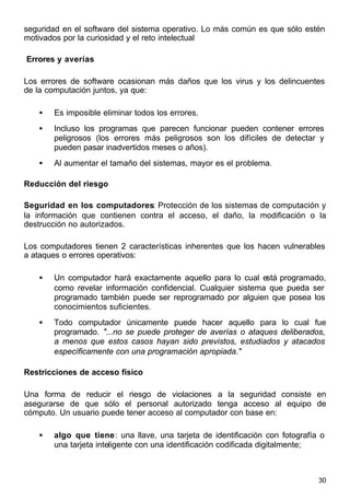 30
seguridad en el software del sistema operativo. Lo más común es que sólo estén
motivados por la curiosidad y el reto intelectual
Errores y averías
Los errores de software ocasionan más daños que los virus y los delincuentes
de la computación juntos, ya que:
• Es imposible eliminar todos los errores.
• Incluso los programas que parecen funcionar pueden contener errores
peligrosos (los errores más peligrosos son los difíciles de detectar y
pueden pasar inadvertidos meses o años).
• Al aumentar el tamaño del sistemas, mayor es el problema.
Reducción del riesgo
Seguridad en los computadores: Protección de los sistemas de computación y
la información que contienen contra el acceso, el daño, la modificación o la
destrucción no autorizados.
Los computadores tienen 2 características inherentes que los hacen vulnerables
a ataques o errores operativos:
• Un computador hará exactamente aquello para lo cual está programado,
como revelar información confidencial. Cualquier sistema que pueda ser
programado también puede ser reprogramado por alguien que posea los
conocimientos suficientes.
• Todo computador únicamente puede hacer aquello para lo cual fue
programado. "...no se puede proteger de averías o ataques deliberados,
a menos que estos casos hayan sido previstos, estudiados y atacados
específicamente con una programación apropiada."
Restricciones de acceso físico
Una forma de reducir el riesgo de violaciones a la seguridad consiste en
asegurarse de que sólo el personal autorizado tenga acceso al equipo de
cómputo. Un usuario puede tener acceso al computador con base en:
• algo que tiene: una llave, una tarjeta de identificación con fotografía o
una tarjeta inteligente con una identificación codificada digitalmente;
 