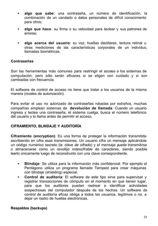 31
• algo que sabe: una contraseña, un número de identificación, la
combinación de un candado o datos personales de difícil conocimiento
para otros;
• algo que hace: su firma o su velocidad para teclear y sus patrones de
errores;
• algo acerca del usuario: su voz, huellas dactilares, lectura retinal u
otras mediciones de las características corporales de un individuo,
llamadas biométricas.
Contraseñas
Son las herramientas más comunes para restringir el acceso a los sistemas de
computación, pero sólo serán eficaces si se eligen con cuidado y si son
cambiadas con frecuencia.
El software de control de acceso no tiene que tratar a los usuarios de la misma
manera (niveles de autorización).
Para evitar el uso no autorizado de contraseñas robadas por extraños, muchas
compañías emplean sistemas de devolución de llamada: Cuando un usuario
ingresa y teclea una contraseña, el sistema cuelga, busca el número telefónico
del usuario y lo llama antes de permitir el acceso.
CIFRAMIENTO, BLINDAJE Y AUDITORÍA
Ciframiento (encryption): Es una forma de proteger la información transmitida
escribiendo en cifra esas transmisiones. Un usuario cifra un mensaje aplicándole
un código numérico secreto (la clave de cifrado) y el mensaje puede transmitirse
o almacenarse como un revoltijo indescifrable de caracteres, siendo posible
leerlo únicamente luego de reconstruirlo con una clave correspondiente.
• Blindaje: Se utiliza para la información más confidencial. Por ejemplo el
Pentágono utiliza un programa llamado Tempest para crear máquinas
con blindaje (shielding) especial.
• Control de auditoría: El software de este tipo sirve para supervisar y
registrar transacciones de cómputo en el momento en que tienen lugar,
para que los auditores puedan rastrear e identificar actividades
sospechosas del computador después de los hechos. Un software de
control de auditoría eficaz obliga a todos los usuarios, legítimos o no, a
dejar un rastro de huellas electrónicas.
Respaldos (backups)
 